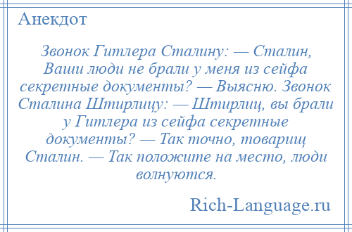 
    Звонок Гитлера Сталину: — Сталин, Ваши люди не брали у меня из сейфа секретные документы? — Выясню. Звонок Сталина Штирлицу: — Штирлиц, вы брали у Гитлера из сейфа секретные документы? — Так точно, товарищ Сталин. — Так положите на место, люди волнуются.