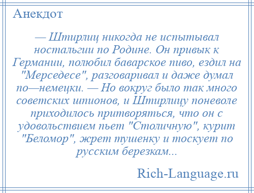 
    — Штирлиц никогда не испытывал ностальгии по Родине. Он привык к Германии, полюбил баварское пиво, ездил на Мерседесе , разговаривал и даже думал по—немецки. — Но вокруг было так много советских шпионов, и Штирлицу поневоле приходилось притворяться, что он с удовольствием пьет Столичную , курит Беломор , жрет тушенку и тоскует по русским березкам...