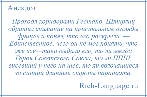 
    Проходя коридорами Гестапо, Штирлиц обратил внимание на пристальные взгляды фрицев и понял, что его раскрыли. — Единственное, чего он не мог понять, что же всё—таки выдало его, то ли звезда Героя Советского Союза, то ли ППШ, висевший у него на шее, то ли волочащиеся за спиной длинные стропы парашюта.