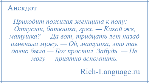 
    Приходит пожилая женщина к попу: — Отпусти, батюшка, грех. — Какой же, матушка? — Да вот, тридцать лет назад изменила мужу. — Ой, матушка, это так давно было — Бог простил. Забудь. — Не могу — приятно вспомнить.