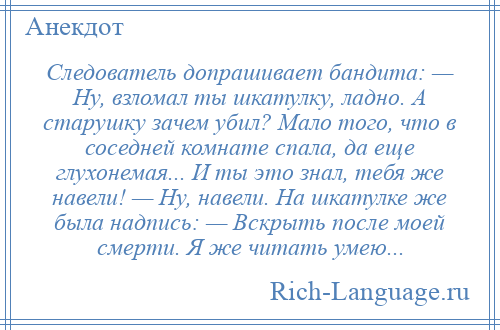 
    Следователь допрашивает бандита: — Ну, взломал ты шкатулку, ладно. А старушку зачем убил? Мало того, что в соседней комнате спала, да еще глухонемая... И ты это знал, тебя же навели! — Ну, навели. На шкатулке же была надпись: — Вскрыть после моей смерти. Я же читать умею...