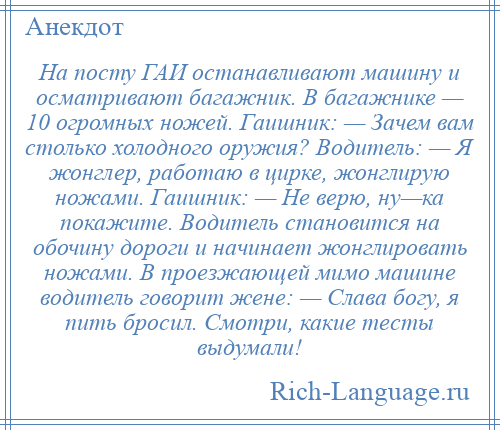 
    На посту ГАИ останавливают машину и осматривают багажник. В багажнике — 10 огромных ножей. Гаишник: — Зачем вам столько холодного оружия? Водитель: — Я жонглер, работаю в цирке, жонглирую ножами. Гаишник: — Не верю, ну—ка покажите. Водитель становится на обочину дороги и начинает жонглировать ножами. В проезжающей мимо машине водитель говорит жене: — Слава богу, я пить бросил. Смотри, какие тесты выдумали!