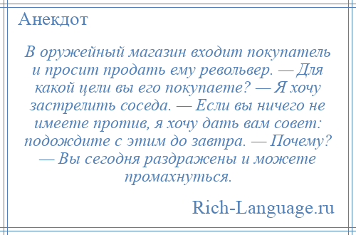 
    В оружейный магазин входит покупатель и просит продать ему револьвер. — Для какой цели вы его покупаете? — Я хочу застрелить соседа. — Если вы ничего не имеете против, я хочу дать вам совет: подождите с этим до завтра. — Почему? — Вы сегодня раздражены и можете промахнуться.