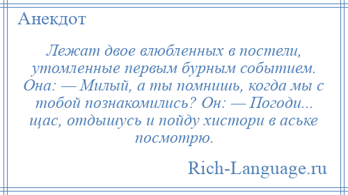 
    Лежат двое влюбленных в постели, утомленные первым бурным событием. Она: — Милый, а ты помнишь, когда мы с тобой познакомились? Он: — Погоди... щаc, отдышусь и пойду хистори в аське посмотрю.