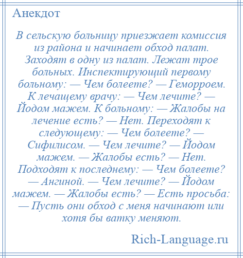 
    В сельскую больницу приезжает комиссия из района и начинает обход палат. Заходят в одну из палат. Лежат трое больных. Инспектирующий первому больному: — Чем болеете? — Геморроем. К лечащему врачу: — Чем лечите? — Йодом мажем. К больному: — Жалобы на лечение есть? — Нет. Переходят к следующему: — Чем болеете? — Сифилисом. — Чем лечите? — Йодом мажем. — Жалобы есть? — Нет. Подходят к последнему: — Чем болеете? — Ангиной. — Чем лечите? — Йодом мажем. — Жалобы есть? — Есть просьба: — Пусть они обход с меня начинают или хотя бы ватку меняют.