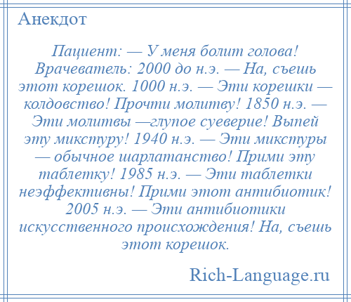 
    Пациент: — У меня болит голова! Врачеватель: 2000 до н.э. — На, съешь этот корешок. 1000 н.э. — Эти корешки — колдовство! Прочти молитву! 1850 н.э. — Эти молитвы —глупое суеверие! Выпей эту микстуру! 1940 н.э. — Эти микстуры — обычное шарлатанство! Прими эту таблетку! 1985 н.э. — Эти таблетки неэффективны! Прими этот антибиотик! 2005 н.э. — Эти антибиотики искусственного происхождения! На, съешь этот корешок.