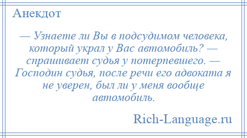 
    — Узнаете ли Вы в подсудимом человека, который украл у Вас автомобиль? — спрашивает судья у потерпевшего. — Господин судья, после речи его адвоката я не уверен, был ли у меня вообще автомобиль.
