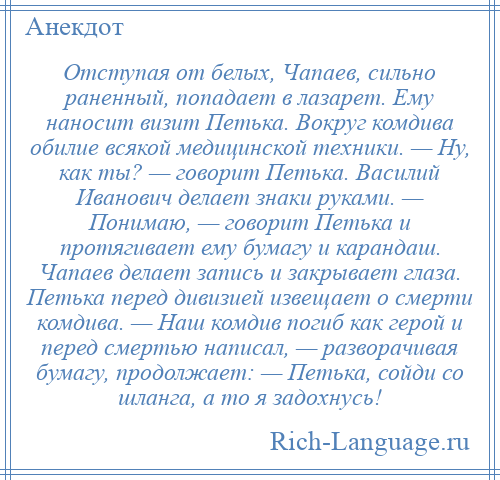 
    Отступая от белых, Чапаев, сильно раненный, попадает в лазарет. Ему наносит визит Петька. Вокруг комдива обилие всякой медицинской техники. — Ну, как ты? — говорит Петька. Василий Иванович делает знаки руками. — Понимаю, — говорит Петька и протягивает ему бумагу и карандаш. Чапаев делает запись и закрывает глаза. Петька перед дивизией извещает о смерти комдива. — Наш комдив погиб как герой и перед смертью написал, — разворачивая бумагу, продолжает: — Петька, сойди со шланга, а то я задохнусь!