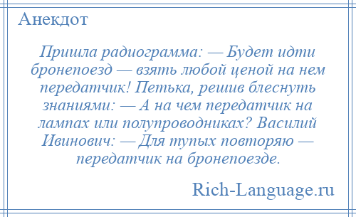 
    Пришла радиограмма: — Будет идти бронепоезд — взять любой ценой на нем передатчик! Петька, решив блеснуть знаниями: — А на чем передатчик на лампах или полупроводниках? Василий Ивинович: — Для тупых повторяю — передатчик на бронепоезде.