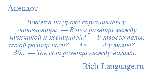 
    Вовочка на уроке спрашивает у учительницы: — В чем разница между мужчиной и женщиной? — У твоего папы, какой размер ноги? — 45... — А у мамы? — 36... — Так вот разница между ногами...