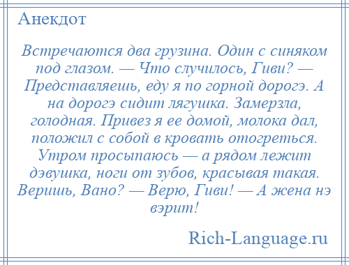 
    Встречаются два грузина. Один с синяком под глазом. — Что случилось, Гиви? — Представляешь, еду я по горной дорогэ. А на дорогэ сидит лягушка. Замерзла, голодная. Привез я ее домой, молока дал, положил с собой в кровать отогреться. Утром просыпаюсь — а рядом лежит дэвушка, ноги от зубов, красывая такая. Веришь, Вано? — Верю, Гиви! — А жена нэ вэрит!