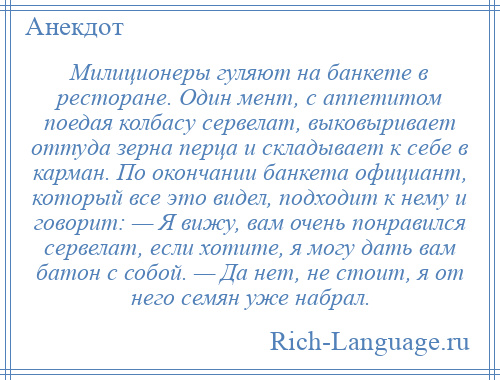 
    Милиционеры гуляют на банкете в ресторане. Один мент, с аппетитом поедая колбасу сервелат, выковыривает оттуда зерна перца и складывает к себе в карман. По окончании банкета официант, который все это видел, подходит к нему и говорит: — Я вижу, вам очень понравился сервелат, если хотите, я могу дать вам батон с собой. — Да нет, не стоит, я от него семян уже набрал.