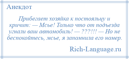 
    Прибегает хозяйка к постояльцу и кричит: — Мсье! Только что от подъезда угнали ваш автомобиль! — ???!!! — Но не беспокойтесь, мсье, я запомнила его номер.