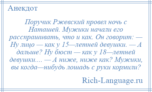 
    Поручик Ржевский провел ночь с Наташей. Мужики начали его расспрашивать, что и как. Он говорит: — Ну лицо — как у 15—летней девушки. — А дальше? Ну бюст — как у 18—летней девушки.... — А ниже, ниже как? Мужики, вы когда—нибудь лошадь с руки кормили?