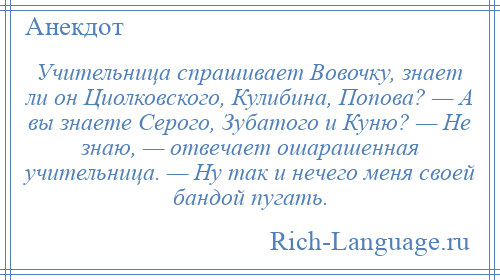 
    Учительница спpашивает Вовочку, знает ли он Циолковского, Кулибина, Попова? — А вы знаете Сеpого, Зубатого и Куню? — Hе знаю, — отвечает ошарашенная учительница. — Hу так и нечего меня своей бандой пугать.