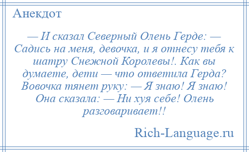 
    — И сказал Северный Олень Герде: — Садись на меня, девочка, и я отнесу тебя к шатру Снежной Королевы!. Как вы думаете, дети — что ответила Герда? Вовочка тянет руку: — Я знаю! Я знаю! Она сказала: — Ни хуя себе! Олень разговаривает!!