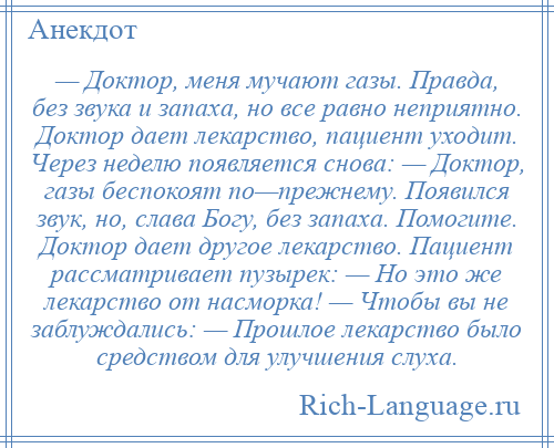 
    — Доктор, меня мучают газы. Правда, без звука и запаха, но все равно неприятно. Доктор дает лекарство, пациент уходит. Через неделю появляется снова: — Доктор, газы беспокоят по—прежнему. Появился звук, но, слава Богу, без запаха. Помогите. Доктор дает другое лекарство. Пациент рассматривает пузырек: — Но это же лекарство от насморка! — Чтобы вы не заблуждались: — Прошлое лекарство было средством для улучшения слуха.