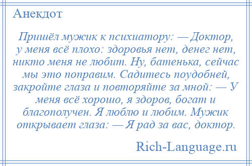 
    Пришёл мужик к псиxиатору: — Доктор, у меня всё плохо: здоровья нет, денег нет, никто меня не любит. Ну, батенька, сейчас мы это поправим. Садитесь поудобней, закройте глаза и повторяйте за мной: — У меня всё хорошо, я здоров, богат и благополучен. Я люблю и любим. Мужик открывает глаза: — Я рад за вас, доктор.