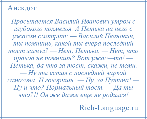 
    Просыпается Василий Иванович утром с глубокого похмелья. А Петька на него с ужасом смотрит: — Василий Иванович, ты помнишь, какой ты вчера последний тост загнул? — Нет, Петька. — Нет, что правда не помнишь? Вот ужас—то! — Петька, да что за тост, скажи, не томи. — Ну ты встал с последней чаркой самогона. И говоришь: — Ну, за Путина! — Ну и что? Нормальный тост. — Да ты что?!! Он же даже еще не родился!