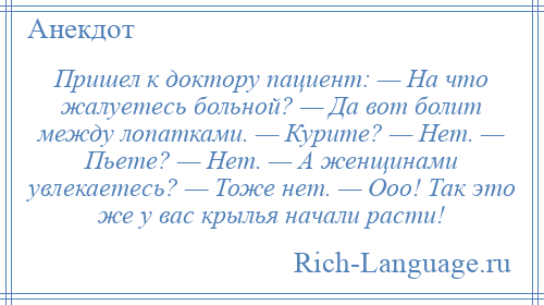 
    Пришел к доктору пациент: — На что жалуетесь больной? — Да вот болит между лопатками. — Курите? — Нет. — Пьете? — Нет. — А женщинами увлекаетесь? — Тоже нет. — Ооо! Так это же у вас крылья начали расти!
