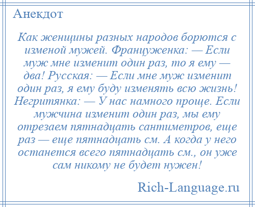 
    Как женщины разных народов борются с изменой мужей. Француженка: — Если муж мне изменит один раз, то я ему — два! Русская: — Если мне муж изменит один раз, я ему буду изменять всю жизнь! Негритянка: — У нас намного проще. Если мужчина изменит один раз, мы ему отрезаем пятнадцать сантиметров, еще раз — еще пятнадцать см. А когда у него останется всего пятнадцать см., он уже сам никому не будет нужен!