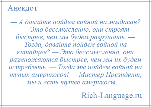 
    — А давайте пойдем войной на молдаван? — Это бессмысленно, они строят быстрее, чем мы будем разрушать. — Тогда, давайте пойдем войной на китайцев? — Это бессмысленно, они размножаются быстрее, чем мы их будем истреблять. — Тогда мы пойдем войной на тупых америкосов! — Мистер Президент, мы и есть тупые америкосы. . .