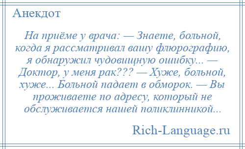 
    На приёме у врача: — Знаете, больной, когда я рассматривал вашу флюрографию, я обнаружил чудовищную ошибку... — Доктор, у меня рак??? — Хуже, больной, хуже... Больной падает в обморок. — Вы проживаете по адресу, который не обслуживается нашей поликлинникой...