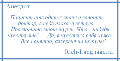 
    Пациент приходит к врачу и говорит — доктор, я себя плохо чувствую. — Проглотите этот шуруп. Что—нибудь чувствуете? — Да, я чувствую себя хуже. — Все понятно, аллергия на шурупы!