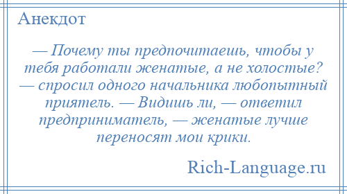 
    — Почему ты предпочитаешь, чтобы у тебя работали женатые, а не холостые? — спросил одного начальника любопытный приятель. — Видишь ли, — ответил предприниматель, — женатые лучше переносят мои крики.