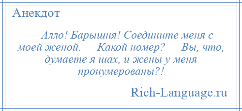 
    — Алло! Барышня! Соедините меня с моей женой. — Какой номер? — Вы, что, думаете я шах, и жены у меня пронумерованы?!