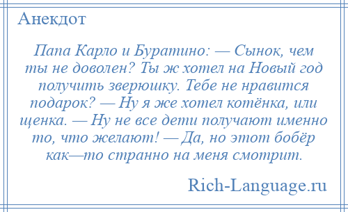 
    Папа Карло и Буратино: — Сынок, чем ты не доволен? Ты ж хотел на Новый год получить зверюшку. Тебе не нравится подарок? — Ну я же хотел котёнка, или щенка. — Ну не все дети получают именно то, что желают! — Да, но этот бобёр как—то странно на меня смотрит.