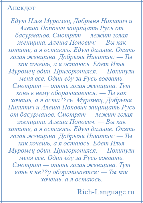 
    Едут Илья Муромец, Добрыня Никитич и Алеша Попович защищать Русь от басурманов. Смотрят — лежит голая женщина. Алеша Попович: — Вы как хотите, а я остаюсь. Едут дальше. Опять голая женщина. Добрыня Никитич: — Ты как хочешь, а я остаюсь. Едет Илья Муромец один. Пригорюнился. — Покинули меня все. Один еду за Русь воевать. Смотрит — опять голая женщина. Тут конь к нему оборачивается: — Ты как хочешь, а я оста??сь. Муромец, Добрыня Никитич и Алеша Попович защищать Русь от басурманов. Смотрят — лежит голая женщина. Алеша Попович: — Вы как хотите, а я остаюсь. Едут дальше. Опять голая женщина. Добрыня Никитич: — Ты как хочешь, а я остаюсь. Едет Илья Муромец один. Пригорюнился. — Покинули меня все. Один еду за Русь воевать. Смотрит — опять голая женщина. Тут конь к не??у оборачивается: — Ты как хочешь, а я остаюсь.