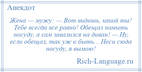 
    Жена — мужу: — Вот видишь, какой ты! Тебе всегда все равно! Обещал помыть посуду, а сам завалился на диван! — Ну, если обещал, так уж и быть... Неси сюда посуду, я вымою!