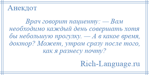 
    Врач говорит пациенту: — Вам необходимо каждый день совершать хотя бы небольшую прогулку. — А в какое время, доктор? Может, утром сразу после того, как я разнесу почту?