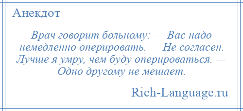 
    Врач говорит больному: — Вас надо немедленно оперировать. — Не согласен. Лучше я умру, чем буду оперироваться. — Одно другому не мешает.