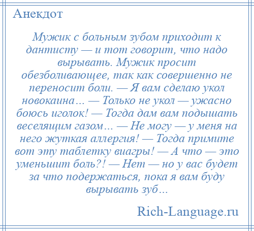 
    Мужик с больным зубом приходит к дантисту — и тот говорит, что надо вырывать. Мужик просит обезболивающее, так как совершенно не переносит боли. — Я вам сделаю укол новокаина… — Только не укол — ужасно боюсь иголок! — Тогда дам вам подышать веселящим газом… — Не могу — у меня на него жуткая аллергия! — Тогда примите вот эту таблетку виагры! — А что — это уменьшит боль?! — Нет — но у вас будет за что подержаться, пока я вам буду вырывать зуб…