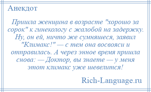 
    Пришла женщина в возрасте хорошо за сорок к гинекологу с жалобой на задержку. Ну, он ей, ничто же сумняшеся, заявил Климакс! — с тем она восвояси и отправилась. А через энное время пришла снова: — Доктор, вы знаете — у меня этот климакс уже шевелится!