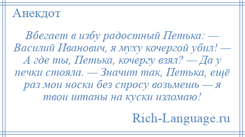 
    Вбегает в избу радостный Петька: — Василий Иванович, я муху кочергой убил! — А где ты, Петька, кочергу взял? — Да у печки стояла. — Значит так, Петька, ещё раз мои носки без спросу возьмешь — я твои штаны на куски изломаю!