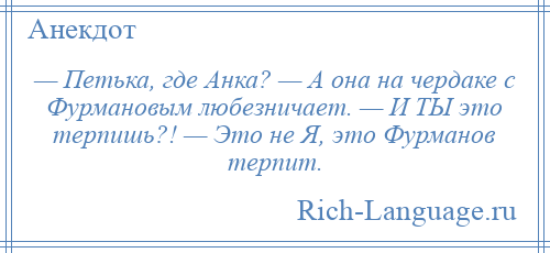 
    — Петька, где Анка? — А она на чердаке с Фурмановым любезничает. — И ТЫ это терпишь?! — Это не Я, это Фурманов терпит.