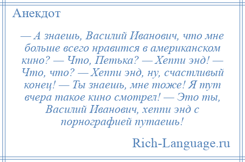 
    — А знаешь, Василий Иванович, что мне больше всего нравится в американском кино? — Что, Петька? — Хеппи энд! — Что, что? — Хеппи энд, ну, счастливый конец! — Ты знаешь, мне тоже! Я тут вчера такое кино смотрел! — Это ты, Василий Иванович, хеппи энд с порнографией путаешь!