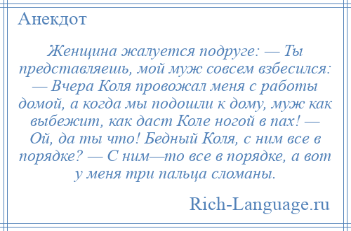 
    Женщина жалуется подруге: — Ты представляешь, мой муж совсем взбесился: — Вчера Коля провожал меня с работы домой, а когда мы подошли к дому, муж как выбежит, как даст Коле ногой в пах! — Ой, да ты что! Бедный Коля, с ним все в порядке? — С ним—то все в порядке, а вот у меня три пальца сломаны.