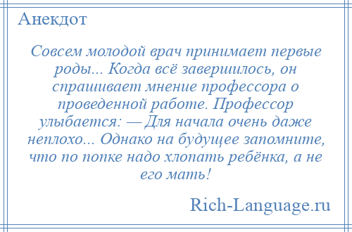 
    Совсем молодой врач принимает первые роды... Когда всё завершилось, он спрашивает мнение профессора о проведенной работе. Профессор улыбается: — Для начала очень даже неплохо... Однако на будущее запомните, что по попке надо хлопать ребёнка, а не его мать!