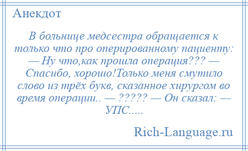 
    В больнице медсестра обращается к только что про оперированному пациенту: — Ну что,как прошла операция??? — Спасибо, хорошо!Только меня смутило слово из трёх букв, сказанное хирургом во время операции.. — ????? — Он сказал: — УПС.....