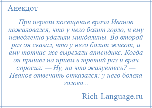 
    При первом посещение врача Иванов пожаловался, что у него болит горло, и ему немедленно удалили миндалины. Во второй раз он сказал, что у него болит живот, и ему тотчас же вырезали аппендикс. Когда он пришел на прием в третий раз и врач спросил: — Ну, на что жалуетесь? — Иванов отвечать отказался: у него болела голова...