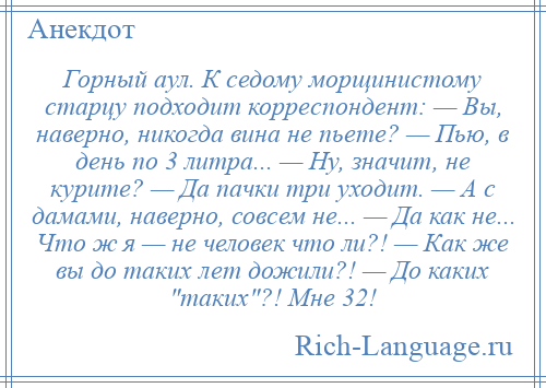 
    Горный аул. К седому морщинистому старцу подходит корреспондент: — Вы, наверно, никогда вина не пьете? — Пью, в день по 3 литра... — Ну, значит, не курите? — Да пачки три уходит. — А с дамами, наверно, совсем не... — Да как не... Что ж я — не человек что ли?! — Как же вы до таких лет дожили?! — До каких таких ?! Мне 32!