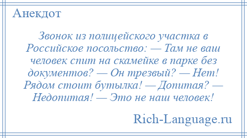 
    Звонок из полицейского участка в Российское посольство: — Там не ваш человек спит на скамейке в парке без документов? — Он трезвый? — Нет! Рядом стоит бутылка! — Допитая? — Недопитая! — Это не наш человек!
