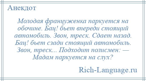
    Молодая француженка паркуется на обочине. Бац! бьет впереди стоящий автомобиль. Звон, треск. Сдает назад. Бац! бьет сзади стоящий автомобиль. Звон, треск... Подходит полисмен: — Мадам паркуется на слух?