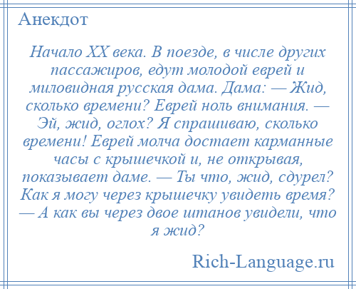 
    Начало XX века. В поезде, в числе других пассажиров, едут молодой еврей и миловидная русская дама. Дама: — Жид, сколько времени? Еврей ноль внимания. — Эй, жид, оглох? Я спрашиваю, сколько времени! Еврей молча достает карманные часы с крышечкой и, не открывая, показывает даме. — Ты что, жид, сдурел? Как я могу через крышечку увидеть время? — А как вы через двое штанов увидели, что я жид?