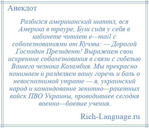 
    Разбился американский шаттл, вся Америка в трауре, Буш сидя у себя в кабинете читает е—mail с соболезнованиями от Кучмы: — Дорогой Господин Президент! Выражаем свои искренние соболезнования в связи с гибелью Вашего челнока Коламбия. Мы прекрасно понимаем и разделяем вашу горечь и боль о невосполнимой утрате — я, украинский народ и командование зенитно—ракетных войск ПВО Украины, проводившее сегодня военно—боевые учения.