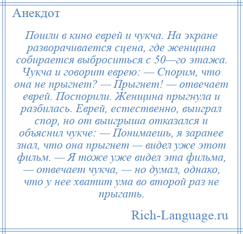 
    Пошли в кино еврей и чукча. На экране разворачивается сцена, где женщина собирается выброситься с 50—го этажа. Чукча и говорит еврею: — Спорим, что она не прыгнет? — Прыгнет! — отвечает еврей. Поспорили. Женщина прыгнула и разбилась. Еврей, естественно, выиграл спор, но от выигрыша отказался и объяснил чукче: — Понимаешь, я заранее знал, что она прыгнет — видел уже этот фильм. — Я тоже уже видел эта фильма, — отвечает чукча, — но думал, однако, что у нее хватит ума во второй раз не прыгать.